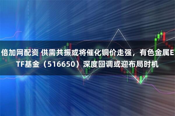 倍加网配资 供需共振或将催化铜价走强，有色金属ETF基金（516650）深度回调或迎布局时机