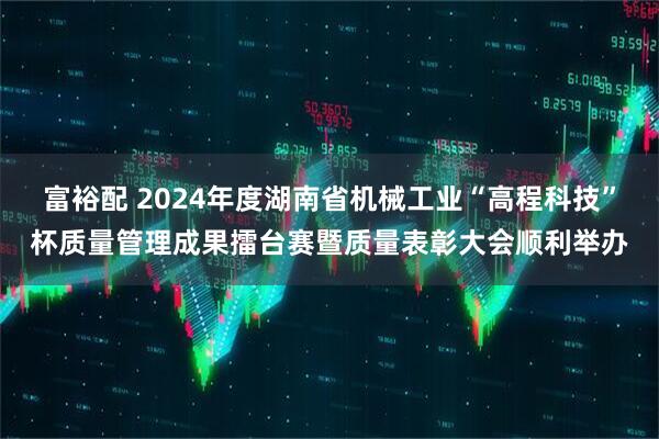 富裕配 2024年度湖南省机械工业“高程科技”杯质量管理成果擂台赛暨质量表彰大会顺利举办