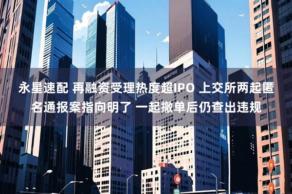 永星速配 再融资受理热度超IPO 上交所两起匿名通报案指向明了 一起撤单后仍查出违规