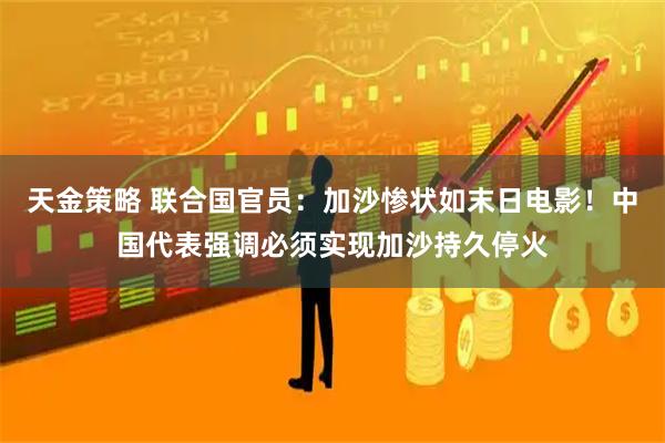 天金策略 联合国官员：加沙惨状如末日电影！中国代表强调必须实现加沙持久停火