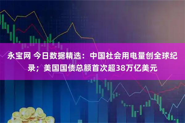 永宝网 今日数据精选：中国社会用电量创全球纪录；美国国债总额首次超38万亿美元