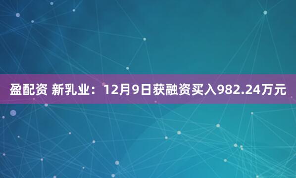 盈配资 新乳业：12月9日获融资买入982.24万元