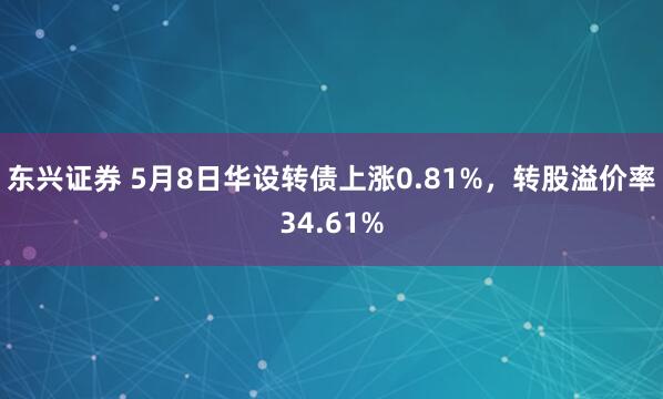 东兴证券 5月8日华设转债上涨0.81%，转股溢价率34.61%