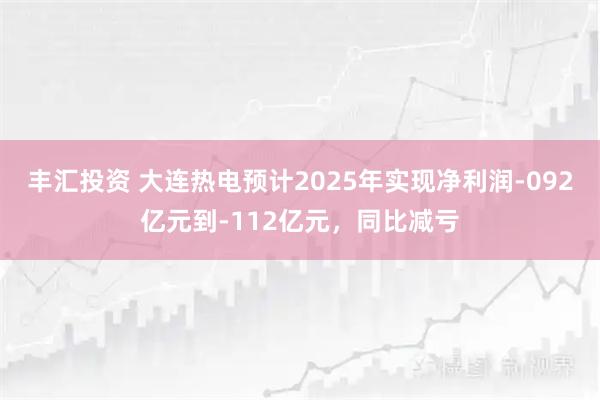 丰汇投资 大连热电预计2025年实现净利润-092亿元到-112亿元，同比减亏
