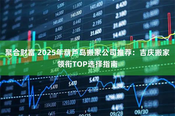 聚合财富 2025年葫芦岛搬家公司推荐：吉庆搬家领衔TOP选择指南
