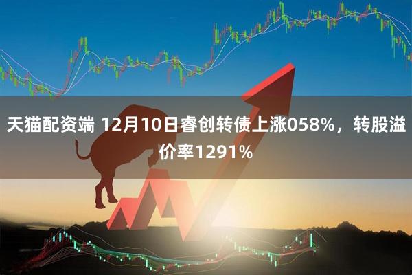天猫配资端 12月10日睿创转债上涨058%，转股溢价率1291%