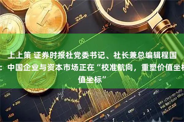 上上策 证券时报社党委书记、社长兼总编辑程国慧：中国企业与资本市场正在“校准航向，重塑价值坐标”
