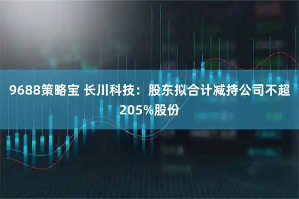 9688策略宝 长川科技：股东拟合计减持公司不超205%股份