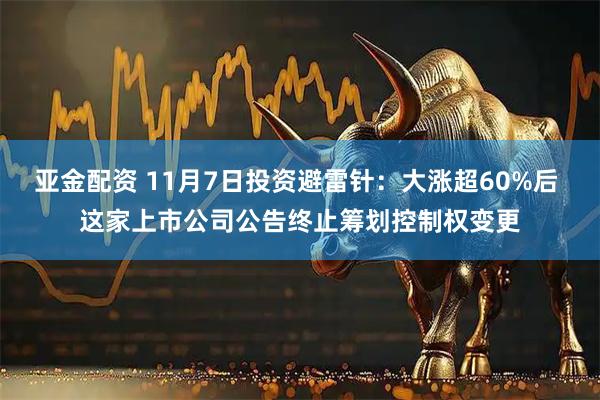 亚金配资 11月7日投资避雷针：大涨超60%后 这家上市公司公告终止筹划控制权变更