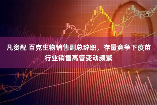 凡资配 百克生物销售副总辞职，存量竞争下疫苗行业销售高管变动频繁